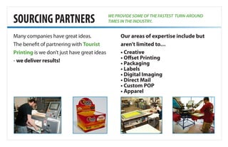 SOURCINGPARTNERS
Many companies have great ideas.
The benefit of partnering with Tourist
Printing is we don’t just have great ideas
- we deliver results!
Our areas of expertise include but
aren’t limited to…
• Creative
• Offset Printing
• Packaging
• Labels
• Digital Imaging
• Direct Mail
• Custom POP
• Apparel
WE PROVIDE SOME OF THE FASTEST TURN-AROUND
TIMES IN THE INDUSTRY.
 