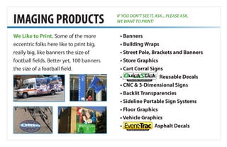 We Like to Print. Some of the more
eccentric folks here like to print big,
really big, like banners the size of
football fields. Better yet, 100 banners
the size of a football field.
• Banners
• Building Wraps
• Street Pole, Brackets and Banners
• Store Graphics
• Cart Corral Signs
• QuickStick Reusable Decals
• CNC & 3-Dimensional Signs
• Backlit Transparencies
• Sideline Portable Sign Systems
• Floor Graphics
• Vehicle Graphics
• Event-Trac Asphalt Decals
IMAGING PRODUCTS
HD Removable /Reusable Decals
IF YOU DON’T SEE IT, ASK... PLEASE ASK,
WE WANT TO PRINT!
 