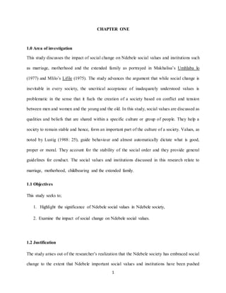 1
CHAPTER ONE
1.0 Area of investigation
This study discusses the impact of social change on Ndebele social values and institutions such
as marriage, motherhood and the extended family as portrayed in Makhalisa’s Umhlaba lo
(1977) and Mlilo’s Lifile (1975). The study advances the argument that while social change is
inevitable in every society, the uncritical acceptance of inadequately understood values is
problematic in the sense that it fuels the creation of a society based on conflict and tension
between men and women and the young and the old. In this study, social values are discussed as
qualities and beliefs that are shared within a specific culture or group of people. They help a
society to remain stable and hence, form an important part of the culture of a society. Values, as
noted by Lustig (1988: 25), guide behaviour and almost automatically dictate what is good,
proper or moral. They account for the stability of the social order and they provide general
guidelines for conduct. The social values and institutions discussed in this research relate to
marriage, motherhood, childbearing and the extended family.
1.1 Objectives
This study seeks to;
1. Highlight the significance of Ndebele social values in Ndebele society,
2. Examine the impact of social change on Ndebele social values.
1.2 Justification
The study arises out of the researcher’s realization that the Ndebele society has embraced social
change to the extent that Ndebele important social values and institutions have been pushed
 