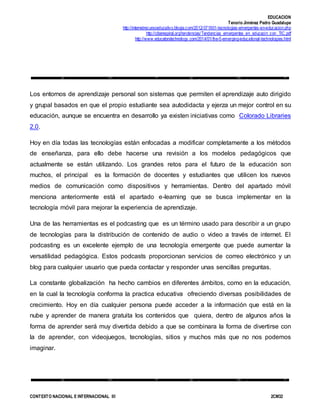 EDUCACION
Tenorio Jiménez Pedro Guadalupe
http://internetrecursoeducativo.blogia.com/2012/071901-tecnologias-emergentes-en-educacion.php
http://ciberespiral.org/tendencias/Tendencias_emergentes_en_educacin_con_TIC.pdf
http://www.educatorstechnology.com/2014/01/the-5-emerging-educational-technologies.html
CONTEXTO NACIONAL E INTERNACIONAL III 2CM32
Los entornos de aprendizaje personal son sistemas que permiten el aprendizaje auto dirigido
y grupal basados en que el propio estudiante sea autodidacta y ejerza un mejor control en su
educación, aunque se encuentra en desarrollo ya existen iniciativas como Colorado Libraries
2.0.
Hoy en día todas las tecnologías están enfocadas a modificar completamente a los métodos
de enseñanza, para ello debe hacerse una revisión a los modelos pedagógicos que
actualmente se están utilizando. Los grandes retos para el futuro de la educación son
muchos, el principal es la formación de docentes y estudiantes que utilicen los nuevos
medios de comunicación como dispositivos y herramientas. Dentro del apartado móvil
menciona anteriormente está el apartado e-learning que se busca implementar en la
tecnología móvil para mejorar la experiencia de aprendizaje.
Una de las herramientas es el podcasting que es un término usado para describir a un grupo
de tecnologías para la distribución de contenido de audio o video a través de internet. El
podcasting es un excelente ejemplo de una tecnología emergente que puede aumentar la
versatilidad pedagógica. Estos podcasts proporcionan servicios de correo electrónico y un
blog para cualquier usuario que pueda contactar y responder unas sencillas preguntas.
La constante globalización ha hecho cambios en diferentes ámbitos, como en la educación,
en la cual la tecnología conforma la practica educativa ofreciendo diversas posibilidades de
crecimiento. Hoy en día cualquier persona puede acceder a la información que está en la
nube y aprender de manera gratuita los contenidos que quiera, dentro de algunos años la
forma de aprender será muy divertida debido a que se combinara la forma de divertirse con
la de aprender, con videojuegos, tecnologías, sitios y muchos más que no nos podemos
imaginar.
 