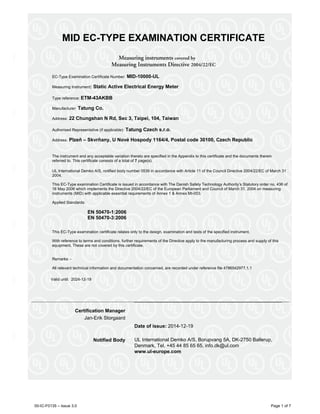 00-IC-F0135 – Issue 3.0 Page 1 of 7
MID EC-TYPE EXAMINATION CERTIFICATE
Measuring instruments covered by
Measuring Instruments Directive 2004/22/EC
EC-Type Examination Certificate Number: MID-10000-UL
Measuring Instrument: Static Active Electrical Energy Meter
Type reference: ETM-43AKBB
Manufacturer: Tatung Co.
Address: 22 Chungshan N Rd, Sec 3, Taipei, 104, Taiwan
Authorised Representative (if applicable): Tatung Czech s.r.o.
Address: Plzeň – Skvrňany, U Nové Hospody 1164/4, Postal code 30100, Czech Republic
The instrument and any acceptable variation thereto are specified in the Appendix to this certificate and the documents therein
referred to. This certificate consists of a total of 7 page(s).
UL International Demko A/S, notified body number 0539 in accordance with Article 11 of the Council Directive 2004/22/EC of March 31
2004.
This EC-Type examination Certificate is issued in accordance with The Danish Safety Technology Authority’s Statutory order no. 436 of
16 May 2006 which implements the Directive 2004/22/EC of the European Parliament and Council of March 31, 2004 on measuring
instruments (MID) with applicable essential requirements of Annex 1 & Annex MI-003.
Applied Standards:
EN 50470-1:2006
EN 50470-3:2006
This EC-Type examination certificate relates only to the design, examination and tests of the specified instrument.
With reference to terms and conditions, further requirements of the Directive apply to the manufacturing process and supply of this
equipment. These are not covered by this certificate.
Remarks: -
All relevant technical information and documentation concerned, are recorded under reference file 4786542977.1.1
Valid until: 2024-12-19
Certification Manager
Jan-Erik Storgaard
Date of issue: 2014-12-19
Notified Body UL International Demko A/S, Borupvang 5A, DK-2750 Ballerup,
Denmark, Tel. +45 44 85 65 65, info.dk@ul.com
www.ul-europe.com
 