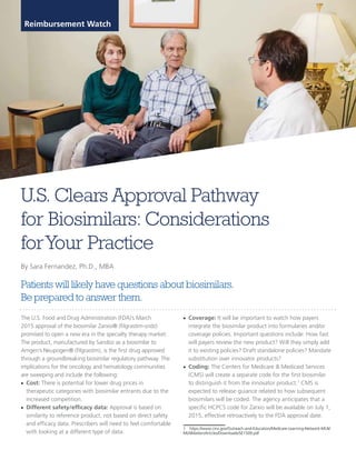 Patients will likely have questions about biosimilars.
Be prepared to answer them.
U.S. Clears Approval Pathway
for Biosimilars: Considerations
forYour Practice
By Sara Fernandez, Ph.D., MBA
Reimbursement Watch
The U.S. Food and Drug Administration (FDA)’s March
2015 approval of the biosimilar Zarxio® (filgrastim-sndz)
promised to open a new era in the specialty therapy market:
The product, manufactured by Sandoz as a biosimilar to
Amgen’s Neupogen® (filgrastim), is the first drug approved
through a groundbreaking biosimilar regulatory pathway. The
implications for the oncology and hematology communities
are sweeping and include the following:
■ Cost: There is potential for lower drug prices in
therapeutic categories with biosimilar entrants due to the
increased competition
■ Different safety/efficacy data: Approval is based on
similarity to reference product, not based on direct safety
and efficacy data. Prescribers will need to feel comfortable
with looking at a different type of data.
■ Coverage: It will be important to watch how payers
integrate the biosimilar product into formularies and/or
coverage policies. Important questions include: How fast
will payers review the new product? Will they simply add
it to existing policies? Draft standalone policies? Mandate
substitution over innovator products?
■ Coding: The Centers for Medicare & Medicaid Services
(CMS) will create a separate code for the first biosimilar
to distinguish it from the innovator product.1
CMS is
expected to release guiance related to how subsequent
biosimilars will be coded. The agency anticipates that a
specific HCPCS code for Zarxio will be available on July 1,
2015, effective retroactively to the FDA approval date.
1 https://www.cms.gov/Outreach-and-Education/Medicare-Learning-Network-MLN/
MLNMattersArticles/Downloads/SE1509.pdf
 