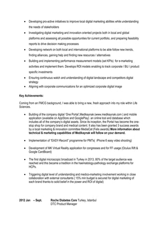 • Developing pro-active initiatives to improve local digital marketing abilities while understanding
the needs of stakeholders
• Investigating digital marketing and innovation oriented projects both in local and global
platforms and assessing all possible opportunities for current portfolio, and preparing feasibility
reports to drive decision making processes
• Developing network on both local and international platforms to be able follow new trends,
finding alliances, gaining help and finding new resources / alternatives
• Building and implementing performance measurement models (set KPIs) for e-marketing
activities and implement them. Develops ROI models enabling to track corporate / BU / product
specific investments
• Ensuring continuous watch and understanding of digital landscape and competitors digital
strategy
• Aligning with corporate communications for an optimized corporate digital image
Key Achievements:
Coming from an FMCG background, I was able to bring a new, fresh approach into my role within Life
Sciences.
• Building of the company digital ‘One Portal’,Medikaynak (www.medikaynak.com ) and mobile
application (available on AppStore and GooglePlay) an online tool and database which
includes all of the company’s digital assets. Since its inception, the Portal has become the one-
stop shop for company brand and medical content. It also has been granted 3 success awards
by a local marketing & innovation committee MediaCat (Felis awards) More information about
technical & marketing capabilities of Medikaynak will follow on your demand.
• Implementation of “EASY-Record” programme for PMTs( iPhone 6 easy video shooting)
• Development of MK Virtual Reality application for congresses and for FF usage (Oculus Rift &
Google CardBoard)
• The first digital microscopic broadcast in Turkey in 2013, 80% of the target audience was
reached and this became a tradition in the haematology-pathology exchange platforms for
HCPs.
• Triggering digital level of understanding and medico-marketing involvement working in close
collaboration with external consultants ( 15% min budget is secured for digital marketing of
each brand thanks to solid belief in the power and ROI of digital)
2012 Jan – Sept. Roche Diabetes Care Turkey, Istanbul
DTC Product Manager
 