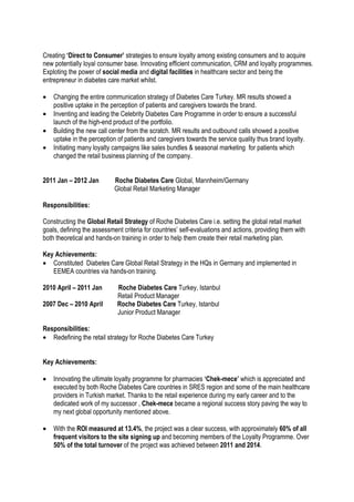 Creating ‘Direct to Consumer’ strategies to ensure loyalty among existing consumers and to acquire
new potentially loyal consumer base. Innovating efficient communication, CRM and loyalty programmes.
Exploting the power of social media and digital facilities in healthcare sector and being the
entrepreneur in diabetes care market whilst.
• Changing the entire communication strategy of Diabetes Care Turkey. MR results showed a
positive uptake in the perception of patients and caregivers towards the brand.
• Inventing and leading the Celebrity Diabetes Care Programme in order to ensure a successful
launch of the high-end product of the portfolio.
• Building the new call center from the scratch. MR results and outbound calls showed a positive
uptake in the perception of patients and caregivers towards the service quality thus brand loyalty.
• Initiating many loyalty campaigns like sales bundles & seasonal marketing for patients which
changed the retail business planning of the company.
2011 Jan – 2012 Jan Roche Diabetes Care Global, Mannheim/Germany
Global Retail Marketing Manager
Responsibilities:
Constructing the Global Retail Strategy of Roche Diabetes Care i.e. setting the global retail market
goals, defining the assessment criteria for countries’ self-evaluations and actions, providing them with
both theoretical and hands-on training in order to help them create their retail marketing plan.
Key Achievements:
• Constituted Diabetes Care Global Retail Strategy in the HQs in Germany and implemented in
EEMEA countries via hands-on training.
2010 April – 2011 Jan Roche Diabetes Care Turkey, Istanbul
Retail Product Manager
2007 Dec – 2010 April Roche Diabetes Care Turkey, Istanbul
Junior Product Manager
Responsibilities:
• Redefining the retail strategy for Roche Diabetes Care Turkey
Key Achievements:
• Innovating the ultimate loyalty programme for pharmacies ‘Chek-mece’ which is appreciated and
executed by both Roche Diabetes Care countries in SRES region and some of the main healthcare
providers in Turkish market. Thanks to the retail experience during my early career and to the
dedicated work of my successor , Chek-mece became a regional success story paving the way to
my next global opportunity mentioned above.
• With the ROI measured at 13.4%, the project was a clear success, with approximately 60% of all
frequent visitors to the site signing up and becoming members of the Loyalty Programme. Over
50% of the total turnover of the project was achieved between 2011 and 2014.
 