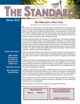 1
THE STANDARD
Winter 2015
The Educator’s New Year
Message from the President Henry G. Cram Ed.D
INSIDE THIS ISSUE:
MSA-CESS
Recognizes
Schools for
Programs of
Distinction
Volunteer Voices
Be Prepared to
Take the Risk
For those of us in education, a new year begins in September not in January. New
Year’s Day has never held the same significance for me as it does for friends and
family. It’s rarely a time of reflection and resolution, but the beginning of the second
half – which is mostly a replay of the first half of the year with a few snow days thrown
in. To me, it is the start of the race to June when there might finally be time to take
stock and to plan to avoid the same mistakes next year.
But approaching the New Year that way is a lost opportunity. That became apparent
to me when the district where I was superintendent switched to a semester block
schedule. The change provided an important reset for both teachers and students.
We were all given a second chance to get it right. A chance to fix mistakes and make
changes, to do better, doubling the opportunity to get a fresh start. It had a powerful
impact on the staff’s morale, the students’ motivation and certainly made the race to
June less urgent and much more productive.
While not everyone has the opportunity for a full rest in January, the beginning of a
new year should be a time to personally and professionally take stock, to reflect on
our goals and to reset for a better result and not settle for a replay with the same
result.
On New Year’s Day I was watching clips of interviews with celebrities about their new
year’s resolutions. The one that stuck with me was Jerry Seinfeld. He said if there
was something important he wanted to change, he just started doing it and didn’t
wait for the beginning of a new year. It was sage advice from a comedian who built
his career by talking about nothing.
At MSA, we begin the new year with a staff retreat during which we review the first
half of the year and talk about things we can change to improve our membership
services. Some of what we discuss is slated for the summer or the next accreditation
cycle, but we take the opportunity to make the improvements we can make now.
As you begin the second half of your school year I hope you seize the opportunity
that the start of a new year provides to take stock and begin to move toward the
changes you are contemplating.
The opportunity may be lost if you wait for the Educator’s New Year!
Wishing you continued success in 2015.;
From the Middle States Association Commissions on Elementary and Secondary Schools
Have you registered for
2014-2015 workshops?
Register online here.
Stay Connected!
Like us Follow us
 