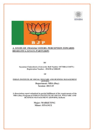 A STUDY OF IMAGE& VOTERS PERCEPTION
BHARATIYA JANATA PARTY(BJP)
Sayantan Chakraborty
Registration Number
INDIAN INSTITUTE OF SOCIAL WELFARE AND BUSINESS MAN
A dissertation report submitted in partial fulfillm
MBA (Day) Program of INDIAN INSTITUTE OF SOCIAL WEL
BUSINESS MANAGEMENT (IISWBM), Kolkata
Major: MARKETING
MAGE& VOTERS PERCEPTION TOWARDS
BHARATIYA JANATA PARTY(BJP)
BY
Sayantan Chakraborty (University Roll Number 107/MBA/131075
Registration Number - 054190 of 2008-09
Of
INDIAN INSTITUTE OF SOCIAL WELFARE AND BUSINESS MANAGEMENT
(IISWBM)
Department: MBA (Day)
Session: 2013-15
A dissertation report submitted in partial fulfillment of the requirements of the
MBA (Day) Program of INDIAN INSTITUTE OF SOCIAL WELFARE AND
BUSINESS MANAGEMENT (IISWBM), Kolkata
Major: MARKETING
Minor: FINANCE
TOWARDS
rsity Roll Number 107/MBA/131075 )
INDIAN INSTITUTE OF SOCIAL WELFARE AND BUSINESS MANAGEMENT
ent of the requirements of the
MBA (Day) Program of INDIAN INSTITUTE OF SOCIAL WELFARE AND
 