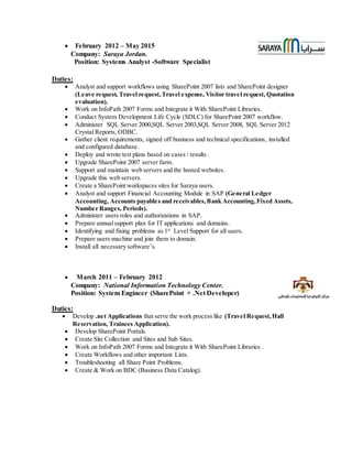  February 2012 – May 2015
Company: Saraya Jordan.
Position: Systems Analyst -Software Specialist
Duties:
 Analyst and support workflows using SharePoint 2007 lists and SharePoint designer
(Leave request, Travel request,Travel expense, Visitor travel request, Quotation
evaluation).
 Work on InfoPath 2007 Forms and Integrate it With SharePoint Libraries.
 Conduct System Development Life Cycle (SDLC) for SharePoint 2007 workflow.
 Administer SQL Server 2000,SQL Server 2003,SQL Server 2008, SQL Server 2012
Crystal Reports, ODBC.
 Gather client requirements, signed off business and technical specifications, installed
and configured database.
 Deploy and wrote test plans based on cases / results .
 Upgrade SharePoint 2007 server farm.
 Support and maintain web servers and the hosted websites.
 Upgrade this web servers.
 Create a SharePoint workspaces sites for Saraya users.
 Analyst and support Financial Accounting Module in SAP (General Ledger
Accounting, Accounts payables and receivables,Bank Accounting,Fixed Assets,
Number Ranges, Periods).
 Administer users roles and authorizations in SAP.
 Prepare annualsupport plan for IT applications and domains.
 Identifying and fixing problems as 1st
Level Support for all users.
 Prepare users machine and join them to domain.
 Install all necessary software’s.
 March 2011 – February 2012
Company: National Information Technology Center.
Position: System Engineer (SharePoint + .Net Developer)
Duties:
 Develop .net Applications that serve the work process like (Travel Request,Hall
Reservation, Trainees Application).
 Develop SharePoint Portals.
 Create Site Collection and Sites and Sub Sites.
 Work on InfoPath 2007 Forms and Integrate it With SharePoint Libraries .
 Create Workflows and other important Lists.
 Troubleshooting all Share Point Problems.
 Create & Work on BDC (Business Data Catalog).
 