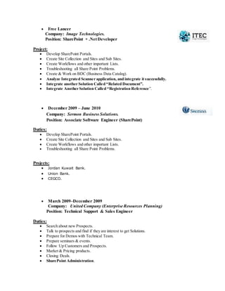  Free Lancer
Company: Image Technologies.
Position: SharePoint + .Net Developer
Project:
 Develop SharePoint Portals.
 Create Site Collection and Sites and Sub Sites.
 Create Workflows and other important Lists.
 Troubleshooting all Share Point Problems.
 Create & Work on BDC (Business Data Catalog).
 Analyze Integrated Scanner application, and integrate it successfully.
 Integrate another Solution Called “Related Document”.
 Integrate Another Solution Called “Registration Reference”.
 December 2009 – June 2010
Company: Sermon Business Solutions.
Position: Associate Software Engineer (SharePoint)
Duties:
 Develop SharePoint Portals.
 Create Site Collection and Sites and Sub Sites.
 Create Workflows and other important Lists.
 Troubleshooting all Share Point Problems.
Projects:
 Jordan Kuwait Bank.
 Union Bank.
 CEGCO.
 March 2009–December 2009
Company: United Company (Enterprise Resources Planning)
Position: Technical Support & Sales Engineer
Duties:
 Search about new Prospects.
 Talk to prospects and find if they are interest to get Solutions.
 Prepare for Demos with Technical Team.
 Prepare seminars & events.
 Follow Up Customers and Prospects.
 Market & Pricing products.
 Closing Deals.
 SharePoint Administration.
 