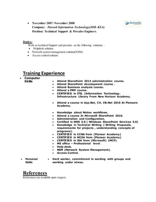  November 2007–November 2008
Company: Duroob Information Technology(JOR–KSA)
Position: Technical Support & Presales Engineer.
Duties:
Work as technical Support and presales on the following solutions :
 Helpdesk solution.
 Network system management solution(NSM).
 Access controlsolution.
Training Experience
 Computer
Skills  Attend SharePoint 2013 administration course.
 Attend SharePoint development course .
 Attend Business analysis course.
 Attend a PMP course.
 CERTIFIED in ITIL (Information Technology.
Infrastructure Library From New Horizon Academy.
 Attend a course in Asp.Net, C#, VB.Net 2010 At Pioneers
Academy.
 Knowledge about Nintex workflows.
 Attend a course In Microsoft SharePoint 2010.
 Administration and Configuration.
 Certified in WSS 3.0 ( Windows SharePoint Services 3.0)
 Knowledge in Technical Writing ( Writing Proposals,
requirements for projects , understanding concepts of
programs).
 CERTIFIED in CCNA from (Pioneer Academy)
 CERTIFIED in MCSA from (Pioneer Academy)
 CERTIFIED in ISA from (Microsoft) (MCP).
 MS office – Professional level.
 Help desk.
 NSM (Network System Management).
 Access Control.
 Personal
Skills
 Hard worker, commitment in working with groups and
working under stress.
References
References are available upon request.
 