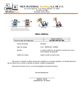 . .
MEX MATERIAL Handling, S.A. DE C.V.
Ave. De los Mayos No. 13 Col. Parque Industrial. C.P. 83299
Tel. (662) 210 7808
Hermosillo, Sonora, México
OFERTA COMERCIAL
PRECIO SUBTOTAL
Precio de venta del Montacargas $27,990 MAS IVA USD
Tiempo de Entrega: Inmediata
Lugar de entrega: L.A.B. HERMOSILLO SONORA.
Garantía: 12 meses ó 2,000 hrs. de operación lo primero que ocurra
contra defectos de fabricación.
Validez de la oferta: Sujeta a cambio sin previo aviso.
Este precio se entiende en Dólares Americanos, pagaderos en la moneda específica o en Moneda Nacional al
tipo de cambio libre a la venta al momento de efectuar su pago correspondiente.
Este precio No incluye el I.V.A., el cual será agregado al momento de facturar.
A t e n t a m e n t e
_______________________________
GABRIELA DAVILA
COORDINACION DE VENTAS
 