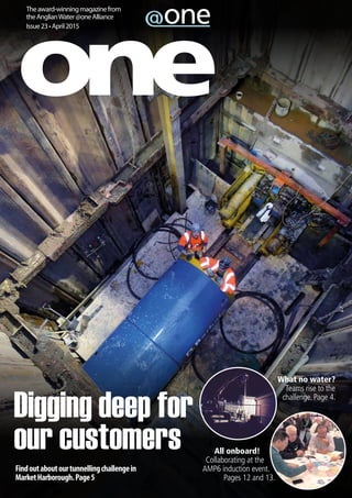Theaward-winningmagazinefrom
theAnglianWater@oneAlliance
Issue23•April2015
All onboard!
Collaborating at the
AMP6 induction event.
Pages 12 and 13.
What no water?
Teams rise to the
challenge. Page 4.
Findoutaboutourtunnellingchallengein
MarketHarborough.Page5
Digging deep for
our customers
 