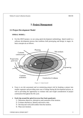 Online E-waste Collection System SRCOE
130360116014,130360116017 5
Figure 2.1: Spiral model
2. Project Management
2.1 Project Development Model
SPIRAL MODEL:
 For this OECS project, we are using spiral development methodology. Spiral model is a
software development process that combines both prototyping and design in stages; its
basic concepts are as follows:
 Focus is on risk assessment and on minimizing project risk by breaking a project into
smaller segments and providing more ease of change during the development process, as
well as providing the opportunity to evaluate risks and weight consideration of project
continuation throughout the life cycle.
 Each trip around the spiral traverses four basic quadrants:
1) Determine objectives, alternatives and constraint of the iteration.
2) Evaluate alternatives, Identify and resolve risks.
3) Develop and verify deliverables from the iteration.
4) Plans next iteration.
 
