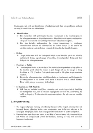 Online E-waste Collection System SRCOE
130360116014,130360116017 6
Begin each cycle with an identification of stakeholder and their win conditions, and end
each cycle with review and commitment.
 Identification:
 This phase starts with gathering the business requirements in the baseline spiral. In
the subsequent spirals as the product matures, identification of system requirements,
subsystem requirements and unit requirements are all done in this phase.
 This also includes understanding the system requirements by continuous
communication between the customer and the system analyst. At the end of the
spiral the online e-waste collection system is deployed in the identified market.
 Design:
 Design phase starts with the conceptual design in the baseline spiral and involves
architectural design, logical design of modules, physical product design and final
design in the subsequent spirals.
 Construct or Build:
 Construct phase refers to production of the actual software product at every spiral. In
the baseline spiral when the product is just thought of and the design is being
developed a POC (Proof of Concept) is developed in this phase to get customer
feedback.
 Then in the subsequent spirals with higher clarity on requirements and design details
a working model of the system called build is produced with a version number.
These builds are sent to customer for feedback.
 Evaluation and Risk Analysis:
 Risk Analysis includes identifying, estimating, and monitoring technical feasibility
and management risks, such as schedule slippage and cost over-run. After testing the
build, at the end of first iteration, the customer evaluates the software and provides
feedback.
2.2 Project Planning
 The purpose of project planning is to identify the scope of the project, estimate the work
involved. Project planning begins with requirements that define the software to be
developed. The project plan is then developed to the tasks that will lead to completion.
 Planning is the most important matter in any kind of work whether it is computerized or
not. While for computerized system development, planning is very first and most
important requirement.
 