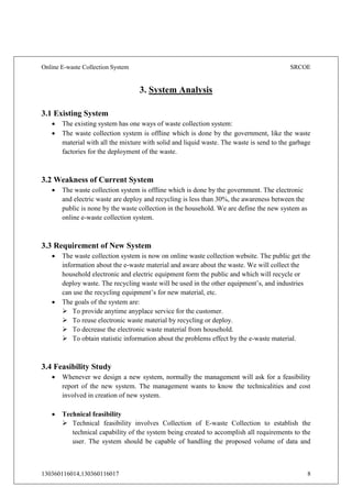 Online E-waste Collection System SRCOE
130360116014,130360116017 8
3. System Analysis
3.1 Existing System
 The existing system has one ways of waste collection system:
 The waste collection system is offline which is done by the government, like the waste
material with all the mixture with solid and liquid waste. The waste is send to the garbage
factories for the deployment of the waste.
3.2 Weakness of Current System
 The waste collection system is offline which is done by the government. The electronic
and electric waste are deploy and recycling is less than 30%, the awareness between the
public is none by the waste collection in the household. We are define the new system as
online e-waste collection system.
3.3 Requirement of New System
 The waste collection system is now on online waste collection website. The public get the
information about the e-waste material and aware about the waste. We will collect the
household electronic and electric equipment form the public and which will recycle or
deploy waste. The recycling waste will be used in the other equipment’s, and industries
can use the recycling equipment’s for new material, etc.
 The goals of the system are:
 To provide anytime anyplace service for the customer.
 To reuse electronic waste material by recycling or deploy.
 To decrease the electronic waste material from household.
 To obtain statistic information about the problems effect by the e-waste material.
3.4 Feasibility Study
 Whenever we design a new system, normally the management will ask for a feasibility
report of the new system. The management wants to know the technicalities and cost
involved in creation of new system.
 Technical feasibility
 Technical feasibility involves Collection of E-waste Collection to establish the
technical capability of the system being created to accomplish all requirements to the
user. The system should be capable of handling the proposed volume of data and
 
