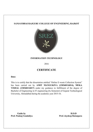 SANJAYBHAI RAJGURU COLLEGE OF ENGINEERING, RAJKOT
INFORMATION TECHNOLOGY
2016
CERTIFICATE
Date:
This is to certify that the dissertation entitled “Online E-waste Collection System”
has been carried out by AMIT MANGUKIYA (130360116014), MEKA
VISHAL (130360116017) under my guidance in fulfillment of the degree of
Bachelor of Engineering in IT engineering (6th Semester) of Gujarat Technological
University, Ahmadabad during the academic year 2015-16.
Guide by H.O.D
Prof. Pankaj Gondaliya Prof. Jaydeep Ratanpara
 