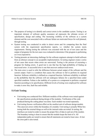 Online E-waste Collection System SRCOE
130360116014,130360116017 14
5. TESTING
 The purpose of testing is to identify and correct errors in the candidate system. Testing is an
important element of software quality assurance ad represents the ultimate review of
specification, design and coding. The increasing visibility of the software as a system
element and the cost associated with a software failure are motivated forces for well planned,
through testing.
 System testing was conducted in order to detect errors and for comparing then the final
system with the requirement specification reports, i.e. whether the system meets
requirements. During testing the software was executed with the set of test cases and the
output of programs for the test cases was evaluated to determine if the program is performing
as it was expected to.
 Testing presents an interesting challenge for the software engineers attempt to build software
from an abstract concept to an acceptable implementation. In testing engineer create a series
of test cases that occurs when errors are uncovered. Testing is the process of executing a
program for finding errors. A good test is one that has the high probability of finding an
uncovered error. A successful error is one that uncovers undiscovered errors.
 The term error is used to refer the difference between actual output of the software and the
current output. Fault is a condition that causes the software to fail to perform its required
function. Software reliability is defined as a required function. Software reliability is defined
as the probability that the software will not undergoes failures for a specified times under
specified condition. Failure is the inability of a system or a component to perform a required
function according to its specification. Different levels of testing were employed for software
to make it error free, fault free and reliable.
5.1Unit Testing
 Unit testing was conducted first. Different modules of the software were tested against
the specifications produced during design of the modules. Verification of the code
produced during the coding phase was done. Each module was tested separately.
 Unit testing focuses verification effort on the smallest unit of software design module.
This uncovers errors within the boundary of a module. Unit testing is actually White box
testing both the external things as well as the internal codes are tested. In testing, the
interfaces are tested in order to ensure the proper flow of data in and out of the module.
The boundary testing is done to ensure that the module keeps the limit of it. All
independent paths are tested to ensure that all statements are tested at least once. At last
the error path is also tested.
 