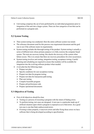 Online E-waste Collection System SRCOE
130360116014,130360116017 15
 Unit testing comprises the set of tests performed by an individual programmer prior to
integration of the unit into a larger system. There are four categories of test that can be
performed on a program unit.
5.2 System Testing
 Then system testing was conducted. Here the entire software system was tested.
 The reference document used for this process was requirement document and the goal
was to see if the software meets its requirements.
 System testing includes the thorough testing of the product. System testing is actually a
series of different tests whose primary purpose is to fully exercise the computer based
system. The tests are recovery testing: this checks the recovery of the system when
failure occurs. This is to ensure that there are recovery procedures for error occurrences.
 System testing involves unit testing, integration testing, acceptance testing. Careful
planning and scheduling are required to ensure that modules will be available for
integration into the evolving software product when needed.
 A test plan has the following steps:
 Prepare test plan
 Specify conditions for user acceptance testing
 Prepare test data for program testing
 Prepare test data for transaction path testing
 Plan user testing
 Compile/Assemble program
 Prepare job performance aids
 Prepare operational documents
5.3 Objectives of Testing
 First of all objectives should be clear.
 Testing as a process of executing a program with the intent of finding errors.
 To perform testing, test cases are designed. A test case is a particular made up of
artificial situation upon which a program is exposed so as to find errors. So a good
test case is one that finds undiscovered errors.
 If testing is done properly, it uncovers errors and after fixing those errors we have
software that is being developed according to specifications.
 