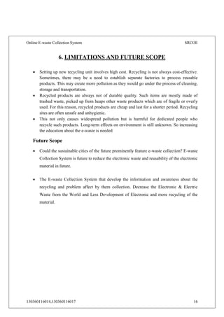 Online E-waste Collection System SRCOE
130360116014,130360116017 16
6. LIMITATIONS AND FUTURE SCOPE
 Setting up new recycling unit involves high cost. Recycling is not always cost-effective.
Sometimes, there may be a need to establish separate factories to process reusable
products. This may create more pollution as they would go under the process of cleaning,
storage and transportation.
 Recycled products are always not of durable quality. Such items are mostly made of
trashed waste, picked up from heaps other waste products which are of fragile or overly
used. For this reason, recycled products are cheap and last for a shorter period. Recycling
sites are often unsafe and unhygienic.
 This not only causes widespread pollution but is harmful for dedicated people who
recycle such products. Long-term effects on environment is still unknown. So increasing
the education about the e-waste is needed
Future Scope
 Could the sustainable cities of the future prominently feature e-waste collection? E-waste
Collection System is future to reduce the electronic waste and reusability of the electronic
material in future.
 The E-waste Collection System that develop the information and awareness about the
recycling and problem affect by them collection. Decrease the Electronic & Electric
Waste from the World and Less Development of Electronic and more recycling of the
material.
 