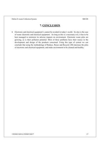 Online E-waste Collection System SRCOE
130360116014,130360116017 17
7. CONCLUSION
 Electronic and electrical equipment’s cannot be avoided in today’s world. So also is the case
of waste electronic and electrical equipment. As long as this is a necessary evil, it has to be
best managed to minimize its adverse impacts on environment. Electronic waste piles are
growing, as is their pollution potential. Most of these problems have their source in the
development and design of the products concerned. Using this type of system we can
conclude that using the methodology of Reduce, Reuse and Recycle (3R) decrease the piles
of electronic and electrical equipment, and make environment to be cleaned and healthy.
 