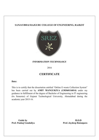 SANJAYBHAI RAJGURU COLLEGE OF ENGINEERING, RAJKOT
INFORMATION TECHNOLOGY
2016
CERTIFICATE
Date:
This is to certify that the dissertation entitled “Online E-waste Collection System”
has been carried out by AMIT MANGUKIYA (130360116014) under my
guidance in fulfillment of the degree of Bachelor of Engineering in IT engineering
(6th Semester) of Gujarat Technological University, Ahmadabad during the
academic year 2015-16.
Guide by H.O.D
Prof. Pankaj Gondaliya Prof. Jaydeep Ratanpara
 