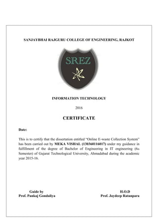 SANJAYBHAI RAJGURU COLLEGE OF ENGINEERING, RAJKOT
INFORMATION TECHNOLOGY
2016
CERTIFICATE
Date:
This is to certify that the dissertation entitled “Online E-waste Collection System”
has been carried out by MEKA VISHAL (130360116017) under my guidance in
fulfillment of the degree of Bachelor of Engineering in IT engineering (6th
Semester) of Gujarat Technological University, Ahmadabad during the academic
year 2015-16.
Guide by H.O.D
Prof. Pankaj Gondaliya Prof. Jaydeep Ratanpara
 