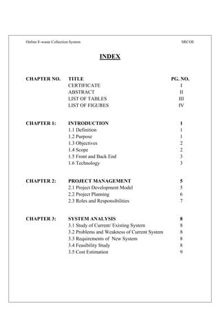 Online E-waste Collection System SRCOE
INDEX
CHAPTER NO. TITLE PG. NO.
CERTIFICATE I
ABSTRACT II
LIST OF TABLES III
LIST OF FIGURES IV
CHAPTER 1: INTRODUCTION 1
1.1 Definition 1
1.2 Purpose 1
1.3 Objectives 2
1.4 Scope 2
1.5 Front and Back End 3
1.6 Technology 3
CHAPTER 2: PROJECT MANAGEMENT 5
2.1 Project Development Model 5
2.2 Project Planning 6
2.3 Roles and Responsibilities 7
CHAPTER 3: SYSTEM ANALYSIS 8
3.1 Study of Current/ Existing System 8
3.2 Problems and Weakness of Current System 8
3.3 Requirements of New System 8
3.4 Feasibility Study 8
3.5 Cost Estimation 9
 