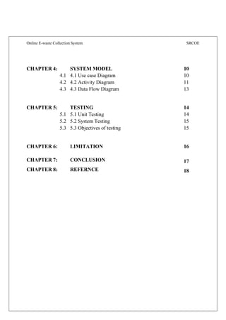 Online E-waste Collection System SRCOE
CHAPTER 4: SYSTEM MODEL 10
4.1 4.1 Use case Diagram 10
4.2 4.2 Activity Diagram 11
4.3 4.3 Data Flow Diagram 13
CHAPTER 5: TESTING 14
5.1 5.1 Unit Testing 14
5.2 5.2 System Testing 15
5.3 5.3 Objectives of testing 15
CHAPTER 6: LIMITATION 16
CHAPTER 7: CONCLUSION 17
CHAPTER 8: REFERNCE 18
 