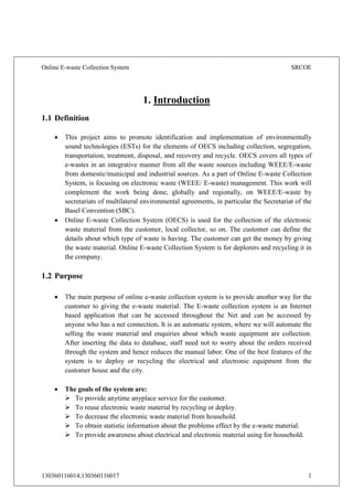 Online E-waste Collection System SRCOE
130360116014,130360116017 1
1. Introduction
1.1 Definition
 This project aims to promote identification and implementation of environmentally
sound technologies (ESTs) for the elements of OECS including collection, segregation,
transportation, treatment, disposal, and recovery and recycle. OECS covers all types of
e-wastes in an integrative manner from all the waste sources including WEEE/E-waste
from domestic/municipal and industrial sources. As a part of Online E-waste Collection
System, is focusing on electronic waste (WEEE/ E-waste) management. This work will
complement the work being done, globally and regionally, on WEEE/E-waste by
secretariats of multilateral environmental agreements, in particular the Secretariat of the
Basel Convention (SBC).
 Online E-waste Collection System (OECS) is used for the collection of the electronic
waste material from the customer, local collector, so on. The customer can define the
details about which type of waste is having. The customer can get the money by giving
the waste material. Online E-waste Collection System is for deplorers and recycling it in
the company.
1.2 Purpose
 The main purpose of online e-waste collection system is to provide another way for the
customer to giving the e-waste material. The E-waste collection system is an Internet
based application that can be accessed throughout the Net and can be accessed by
anyone who has a net connection. It is an automatic system, where we will automate the
selling the waste material and enquiries about which waste equipment are collection.
After inserting the data to database, staff need not to worry about the orders received
through the system and hence reduces the manual labor. One of the best features of the
system is to deploy or recycling the electrical and electronic equipment from the
customer house and the city.
 The goals of the system are:
 To provide anytime anyplace service for the customer.
 To reuse electronic waste material by recycling or deploy.
 To decrease the electronic waste material from household.
 To obtain statistic information about the problems effect by the e-waste material.
 To provide awareness about electrical and electronic material using for household.
 