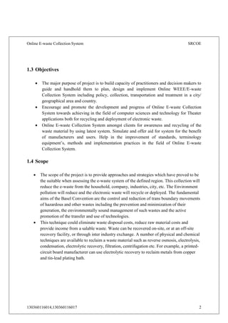 Online E-waste Collection System SRCOE
130360116014,130360116017 2
1.3 Objectives
 The major purpose of project is to build capacity of practitioners and decision makers to
guide and handhold them to plan, design and implement Online WEEE/E-waste
Collection System including policy, collection, transportation and treatment in a city/
geographical area and country.
 Encourage and promote the development and progress of Online E-waste Collection
System towards achieving in the field of computer sciences and technology for Theater
applications both for recycling and deployment of electronic waste.
 Online E-waste Collection System amongst clients for awareness and recycling of the
waste material by using latest system. Simulate and offer aid for system for the benefit
of manufacturers and users. Help in the improvement of standards, terminology
equipment’s, methods and implementation practices in the field of Online E-waste
Collection System.
1.4 Scope
 The scope of the project is to provide approaches and strategies which have proved to be
the suitable when assessing the e-waste system of the defined region. This collection will
reduce the e-waste from the household, company, industries, city, etc. The Environment
pollution will reduce and the electronic waste will recycle or deployed. The fundamental
aims of the Basel Convention are the control and reduction of trans boundary movements
of hazardous and other wastes including the prevention and minimization of their
generation, the environmentally sound management of such wastes and the active
promotion of the transfer and use of technologies.
 This technique could eliminate waste disposal costs, reduce raw material costs and
provide income from a salable waste. Waste can be recovered on-site, or at an off-site
recovery facility, or through inter industry exchange. A number of physical and chemical
techniques are available to reclaim a waste material such as reverse osmosis, electrolysis,
condensation, electrolytic recovery, filtration, centrifugation etc. For example, a printed-
circuit board manufacturer can use electrolytic recovery to reclaim metals from copper
and tin-lead plating bath.
 