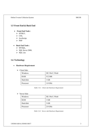 Online E-waste Collection System SRCOE
130360116014,130360116017 3
1.5 Front End & Back End
 Front End Tools :
 HTML5,
 CSS,
 JavaScript,
 PHP
 Back End Tools :
 MYSQL,
 SQL Server 2008,
 SQL Lite
1.6 Technology
 Hardware Requirement
 Client Side:
Windows XP, Win7, Win8
RAM 512 MB
Hard disk 1 GB
Processor 1.0 GHz
Table 1.6.1: Client side Hardware Requirement
 Server Side:
Windows XP, Win7, Win8
RAM 1 GB
Hard disk 3 GB
Processor 2.0 GHz
Table 1.6.2: Server side Hardware Requirement
 