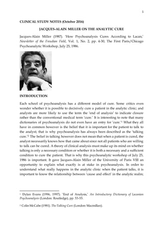 1
CLINICAL STUDY NOTES (October 2016)
JACQUES-ALAIN MILLER ON THE ANALYTIC CURE
Jacques-Alain Miller (1987). ‘How Psychoanalysis Cures According to Lacan,’
Newsletter of the Freudian Field, Vol. 1, No. 2, pp. 4-30, The First Paris/Chicago
Psychoanalytic Workshop, July 25, 1986.
INTRODUCTION
Each school of psychoanalysis has a different model of cure. Some critics even
wonder whether it is possible to decisively cure a patient in the analytic clinic; and
analysts are more likely to use the term the ‘end of analysis’ to indicate closure
rather than the conventional medical term ‘cure.’ It is interesting to note that many
dictionaries of psychoanalysis do not even have an entry for ‘cure.’1 What they all
have in common however is the belief that it is important for the patient to talk to
the analyst; that is why psychoanalysis has always been described as the ‘talking
cure.’2 The belief in talking however does not mean that when a patient is cured, the
analyst necessarily knows how that came about since not all patients who are willing
to talk can be cured. A theory of clinical analysis must make up its mind on whether
talking is only a necessary condition or whether it is both a necessary and a sufficient
condition to cure the patient. That is why this psychoanalytic workshop of July 25,
1986 is important. It gave Jacques-Alain Miller of the University of Paris VIII an
opportunity to explain what exactly is at stake in psychoanalysis. In order to
understand what really happens in the analytic clinic when the patient talks, it is
important to know the relationship between ‘cause and effect’ in the analytic realm;
1 Dylan Evans (1996, 1997). ‘End of Analysis,’ An Introductory Dictionary of Lacanian
Psychoanalysis (London: Routledge), pp. 53-55.
2 Colin McCabe (1981). TheTalking Cure (London: Macmillan).
 