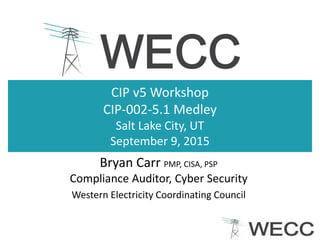 CIP v5 Workshop
CIP-002-5.1 Medley
Salt Lake City, UT
September 9, 2015
Bryan Carr PMP, CISA, PSP
Compliance Auditor, Cyber Security
Western Electricity Coordinating Council
 