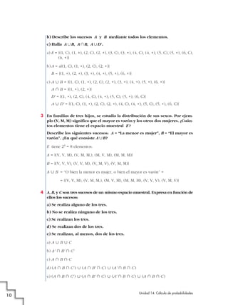 b) Describe los sucesos A y B mediante todos los elementos.
c) Halla A ʜB, A ʝB, A ʜD '.
a) E = {(1, C), (1, +), (2, C), (2, +), (3, C), (3, +), (4, C), (4, +), (5, C), (5, +), (6, C),
(6, +)}
b) A = a{(1, C), (1, +), (2, C), (2, +)}
B = {(1, +), (2, +), (3, +), (4, +), (5, +), (6, +)}
c) A « B = {(1, C), (1, +), (2, C), (2, +), (3, +), (4, +), (5, +), (6, +)}
A » B = {(1, +), (2, +)}
D' = {(1, +), (2, C), (4, C), (4, +), (5, C), (5, +), (6, C)}
A « D' = {(1, C), (1, +), (2, C), (2, +), (4, C), (4, +), (5, C), (5, +), (6, C)}
3 En familias de tres hijos, se estudia la distribución de sus sexos. Por ejemplo (V, M, M) significa que el mayor es varón y los otros dos mujeres. ¿Cuántos elementos tiene el espacio muestral E ?
Describe los siguientes sucesos: A = “La menor es mujer”, B = “El mayor es
varón”. ¿En qué consiste A ʜB ?
E tiene 23 = 8 elementos.
A = {(V, V, M), (V, M, M,), (M, V, M), (M, M, M)}
B = {(V, V, V), (V, V, M), (V, M, V), (V, M, M)}
A « B = “O bien la menor es mujer, o bien el mayor es varón” =
= {(V, V, M), (V, M, M,), (M, V, M), (M, M, M), (V, V, V), (V, M, V)}
4 A, B, y C son tres sucesos de un mismo espacio muestral. Expresa en función de
ellos los sucesos:
a) Se realiza alguno de los tres.
b) No se realiza ninguno de los tres.
c) Se realizan los tres.
d) Se realizan dos de los tres.
e) Se realizan, al menos, dos de los tres.
a) A « B « C
b) A' » B' » C'
c) A » B » C
d) (A » B » C' ) « (A » B' » C ) « (A' » B » C )
e) (A » B » C' ) « (A » B' » C ) « (A' » B » C ) « (A » B » C )

10

Unidad 14. Cálculo de probabilidades

 