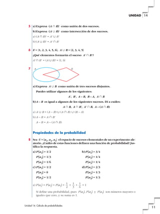 UNIDAD 14

5 a) Expresa (A » B)' como unión de dos sucesos.
b) Expresa (A « B)' como intersección de dos sucesos.
a) (A » B)' = A' « B'
b) (A « B)' = A' » B'
6 E = {1, 2, 3, 4, 5, 6}, A « B = {2, 3, 4, 5}
¿Qué elementos formarán el suceso A' » B' ?
A' » B' = (A « B)' = {1, 6}
7

A

B

a) Expresa A « B como unión de tres sucesos disjuntos.
Puedes utilizar algunos de los siguientes:
A', B', A – B, B – A, A » B
b) A – B es igual a algunos de los siguientes sucesos. Di a cuáles:
A » B, A » B', A' » B, A – (A » B)
a) A « B = (A – B) « (A » B) « (B – A)
b) A – B = A » B'
A – B = A – (A » B)

Propiedades de la probabilidad
8 Sea U = {a1, a2, a3} el espacio de sucesos elementales de un experimento aleatorio. ¿Cuáles de estas funciones definen una función de probabilidad? Justifica la respuesta.
a) P [a1] = 1/2

b) P [a1] = 3/4

P [a2] = 1/3

P [a2] = 1/4

P [a3] = 1/6

P [a3] = 1/4

c) P [a1] = 1/2

d) P [a1] = 2/3

P [a2] = 0

P [a2] = 1/3

P [a3] = 1/2

P [a3] = 1/3

a) P [a1] + P [a2] + P [a3] =

1
1
1
+
+
=1
2
3
6

Sí define una probabilidad, pues P [a1], P [a2] y P [a3] son números mayores o
iguales que cero, y su suma es 1.

Unidad 14. Cálculo de probabilidades

11

 