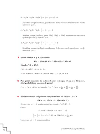 b) P [a1] + P [a2] + P [a3] =

3
1
1
5
+
+
=
>1
4
4
4
4

No define una probabilidad, pues la suma de los sucesos elementales no puede
ser mayor que 1.
c) P [a1] + P [a2] + P [a3] =

1
1
+0+
=1
2
2

Sí define una probabilidad, pues P [a1], P [a2] y P [a3] son números mayores o
iguales que cero, y su suma es 1.
d) P [a1] + P [a2] + P [a3] =

2
1
1
4
+
+
=
>1
3
3
3
3

No define una probabilidad, pues la suma de los sucesos elementales no puede
ser mayor que 1.

9 De dos sucesos A y B conocemos:
P [A « B] = 0,83; P [A » B] = 0,35; P [B' ] = 0,6
Calcula P [B] y P [A].
P [B ] = 1 – P [B' ] = 1 – 0,6 = 0,4
P [A] = P [A « B] + P [A » B] – P [B ] = 0,83 + 0,35 – 0,4 = 0,78

10 Para ganar una mano de cartas debemos conseguir o bien
¿Qué probabilidad tenemos de ganar?
P [AS « OROS] = P [AS] + P [OROS] – P [AS » OROS] =

AS

o bien

OROS.

4
10
1
13
+
–
=
40
40
40
40

11 Determina si son compatibles o incompatibles los sucesos A y B:
P [A] = 1/4, P [B] = 1/2, P [A ʜB] = 2/3
Dos sucesos A y B son incompatibles cuando P [A » B ] = 0.
Como:
P [A « B ] = P [A] + P [B ] – P [A » B ]
2
1
1
1
=
+
– P [A » B ] 8 P [A » B ] =
?0
3
4
2
12
los sucesos A y B son compatibles.

12

Unidad 14. Cálculo de probabilidades

 