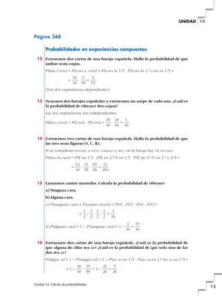 UNIDAD 14

Página 368
Probabilidades en experiencias compuestas
12 Extraemos dos cartas de una baraja española. Halla la probabilidad de que
ambas sean copas.
P [dos

COPAS]

= P [COPA y
=

COPA]

= P [COPA la 1.a] · P [COPA la 2.a/COPA la 1.a] =

10 9
3
·
=
40 39 52

(Son dos experiencias dependientes).
13 Tenemos dos barajas españolas y extraemos un naipe de cada una. ¿Cuál es
la probabilidad de obtener dos copas?
Las dos experiencias son independientes.
P [dos

COPAS]

= P [COPA] · P [COPA] =

10 10
1
·
=
40 40 16

14 Extraemos tres cartas de una baraja española. Halla la probabilidad de que
las tres sean figuras (S, C, R).
Si se consideran
P [tres

FIGURAS]

FIGURAS

a

SOTA, CABALLO

y

REY,

en la baraja hay 12

FIGURAS.

= P [F en 1.a] · P [F en 2.a/F en 1.a] · P [F en 3.a/F en 1.a y 2.a] =
=

12 11 10
11
·
·
=
40 39 38 494

15 Lanzamos cuatro monedas. Calcula la probabilidad de obtener:
a) Ninguna cara.
b) Alguna cara.
a) P [ninguna

CARA]

= P [cuatro
=

b) P [alguna

CARA]

CRUCES]

= P [+] · P [+] · P [+] · P [+] =

1 1 1 1
1
· · · =
2 2 2 2 16

= 1 – P [ninguna

CARA]

=1–

1
15
=
16 16

16 Extraemos dos cartas de una baraja española. ¿Cuál es la probabilidad de
que alguna de ellas sea AS ? ¿Cuál es la probabilidad de que solo una de las
dos sea AS ?
P [algún

AS]

= 1 – P [ningún
=1–

AS]

= 1 – P [no

AS

en 1.a] · P [no

AS

en 2.a/no

AS

en 1.a] =

36 35
21
5
·
=1–
=
40 39
26 26

Unidad 14. Cálculo de probabilidades

13

 