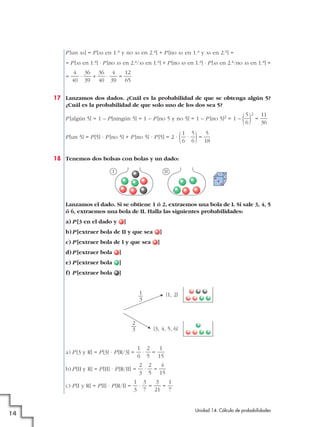 P [un

AS]

= P [AS en 1.a y no

AS

en 2.a] + P [no

AS

en 1.a y

AS

en 2.a] =

= P [AS en 1.a] · P [no AS en 2.a/AS en 1.a] + P [no AS en 1.a] · P [AS en 2.a/no AS en 1.a] =
=

4 36 36 4
12
·
+
·
=
40 39 40 39 65

17 Lanzamos dos dados. ¿Cuál es la probabilidad de que se obtenga algún 5?
¿Cuál es la probabilidad de que solo uno de los dos sea 5?
P [algún 5] = 1 – P [ningún 5] = 1 – P [no 5 y no 5] = 1 – P [no 5]2 = 1 –
P [un 5] = P [5] · P [no 5] + P [no 5] · P [5] = 2 ·

(

()
5
6

2

=

11
36

)

1 5
5
·
=
6 6
18

18 Tenemos dos bolsas con bolas y un dado:
I

II

Lanzamos el dado. Si se obtiene 1 ó 2, extraemos una bola de I. Si sale 3, 4, 5
ó 6, extraemos una bola de II. Halla las siguientes probabilidades:
a) P [3 en el dado y

]

b) P [extraer bola de II y que sea
c) P [extraer bola de I y que sea
d) P [extraer bola

]

f) P [extraer bola

]

]

e) P [extraer bola

]

]

1
—
3

2
—
3

{1, 2}

{3, 4, 5, 6}

a) P [3 y R] = P [3] · P [R/3] =

1 2
1
· =
6 5 15

b) P [II y R] = P [II] · P [R/II] =

2 2
4
· =
3 5 15

c) P [I y R] = P [I] · P [R/I] =

14

1 3
3
1
· =
=
3 7 21 7

Unidad 14. Cálculo de probabilidades

 