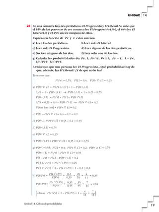 UNIDAD 14

28 En una comarca hay dos periódicos: El Progresista y El Liberal. Se sabe que
el 55% de las personas de esa comarca lee El Progresista (Pr), el 40% lee El
Liberal (L) y el 25% no lee ninguno de ellos.
Expresa en función de Pr y L estos sucesos:
a) Leer los dos periódicos.

b Leer solo El Liberal.

c) Leer solo El Progresista.

d) Leer alguno de los dos periódicos.

e) No leer ninguno de los dos.

f) Leer solo uno de los dos.

g) Calcula las probabilidades de: Pr, L, Pr ʝL, Pr ʜL, Pr – L, L – Pr,
(L ʜPr )', (L ʝPr )'.
h) Sabemos que una persona lee El Progresista. ¿Qué probabilidad hay de
que, además, lea El Liberal ? ¿Y de que no lo lea?
Tenemos que:
P [Pr ] = 0,55; P [L ] = 0,4; P [Pr' » L' ] = 0,25
a) P [Pr' » L' ] = P [(Pr « L )' ] = 1 – P [Pr « L ]
0,25 = 1 – P [Pr « L ] 8 P [Pr « L ] = 1 – 0,25 = 0,75
P [Pr « L ] = P [Pr] + P [L ] – P [Pr » L ]
0,75 = 0,55 + 0,4 – P [Pr » L ] 8 P [Pr » L ] = 0,2
P [leer los dos] = P [Pr » L ] = 0,2
b) P [L ] – P [Pr » L ] = 0,4 – 0,2 = 0,2
c) P [Pr] – P [Pr » L ] = 0,55 – 0,2 = 0,35
d) P [Pr « L ] = 0,75
e) P [Pr' » L' ] = 0,25
f) P [Pr » L' ] + P [Pr' » L ] = 0,35 + 0,2 = 0,55
g) P [Pr] =0,55; P [L ] = 0,4; P [Pr » L ] = 0,2; P [Pr « L ] = 0,75
P [Pr – L ] = P [Pr] – P [Pr » L ] = 0,35
P [L – Pr] = P [L ] – P [Pr » L ] = 0,2
P [(L « P r)' ] = P [L ' » P r' ] = 0,25
P [(L » P r)' ] = 1 – P [L » P r] = 1 – 0,2 = 0,8
h) P [L/P r] =

P [L » P r]
0,2
20
4
=
=
=
≈ 0,36
P [P r]
0,55
55
11

P [L'/P r] =

P [L ' » P r]
0,35
35
7
=
=
=
≈ 0,64
P [P r]
0,55
55
11

4
7
(o bien: P [L'/P r] = 1 – P [L/P r] = 1 – 11 = 11 )
Unidad 14. Cálculo de probabilidades

19

 