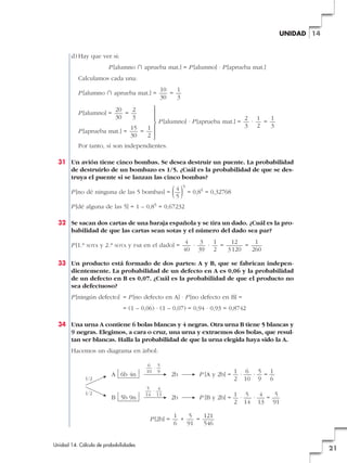 UNIDAD 14

d) Hay que ver si:
P [alumno » aprueba mat.] = P [alumno] · P [aprueba mat.]
Calculamos cada una:
P [alumno » aprueba mat.] =
20
2
=
30
3

P [aprueba mat.] =

15
1
=
30
2

°
§
§
¢
§
§
£

P [alumno] =

10
1
=
30
3

P [alumno] · P [aprueba mat.] =

2 1
1
·
=
3 2
3

Por tanto, sí son independientes.
31 Un avión tiene cinco bombas. Se desea destruir un puente. La probabilidad
de destruirlo de un bombazo es 1/5. ¿Cuál es la probabilidad de que se destruya el puente si se lanzan las cinco bombas?

( 4 ) = 0,8 = 0,32768
5
5

P [no dé ninguna de las 5 bombas] =

5

P [dé alguna de las 5] = 1 – 0,85 = 0,67232
32 Se sacan dos cartas de una baraja española y se tira un dado. ¿Cuál es la probabilidad de que las cartas sean sotas y el número del dado sea par?
P [1.a

SOTA

y 2.a

SOTA

y

PAR

en el dado] =

4
3
1
12
1
·
·
=
=
40 39 2
3 120
260

33 Un producto está formado de dos partes: A y B, que se fabrican independientemente. La probabilidad de un defecto en A es 0,06 y la probabilidad
de un defecto en B es 0,07. ¿Cuál es la probabilidad de que el producto no
sea defectuoso?
P [ningún defecto] = P [no defecto en A] · P [no defecto en B] =
= (1 – 0,06) · (1 – 0,07) = 0,94 · 0,93 = 0,8742
34 Una urna A contiene 6 bolas blancas y 4 negras. Otra urna B tiene 5 blancas y
9 negras. Elegimos, a cara o cruz, una urna y extraemos dos bolas, que resultan ser blancas. Halla la probabilidad de que la urna elegida haya sido la A.
Hacemos un diagrama en árbol:

1/2
1/2

A 6b 4n

B 5b 9n

6 5
—·—
10 9
5
4
—·—
14 13

P [2b] =

Unidad 14. Cálculo de probabilidades

2b

1 6
5 1
P [A y 2b] = — · — · — = —
2 10 9 6

2b

1 5
4
5
P [B y 2b] = — · — · — = —
2 14 13 91

1
5
121
+
=
6
91
546

21

 