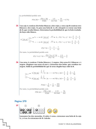 La probabilidad pedida será:
P [A/2b] =

P [A y 2b]
1/6
91
=
=
= 0,752
P [2b]
121/546
121

35 Una caja A contiene dos bolas blancas y dos rojas, y otra caja B contiene tres
blancas y dos rojas. Se pasa una bola de A a B y después se extrae una bola
de B, que resulta blanca. Determina la probabilidad de que la bola trasladada haya sido blanca.
b

B

4b 2r

4/6

2/4

2 4 1
b; P [1.ª b y 2.ª b] = — · — = —
4 6 3

2/4

r

B

3b 3r

3/6

2 3 1
b; P [1.ª r y 2.ª b] = — · — = —
4 6 4

A 2b 2r

P [2.a b] =

1
1
7
+
=
3
4
12

Por tanto, la probabilidad pedida será:
P [1.a b/2.a b] =

P [1.a b y 2.a b]
1/3
4
=
=
P [2.a b]
7/12
7

36 Una urna A contiene 5 bolas blancas y 3 negras. Otra urna B, 6 blancas y 4
negras. Elegimos una urna al azar y extraemos dos bolas, que resultan ser
negras. Halla la probabilidad de que la urna elegida haya sido la B.

1/2
1/2

3 2
—·—
8 7

A 5b 3n

4 3
—·—
10 9

B 6b 4n

2n

1 3 2
3
P [A y 2n] = — · — · — = —
2 8 7 56

2n

1 4 3
1
P [B y 2n] = — · — · — = —
2 10 9 15

P [2n] =

3
1
101
+
=
56
15
840

Por tanto, la probabilidad pedida será:
P [B y 2n]
1/15
56
P [B/2n] =
=
=
P [2n]
101/840
101

Página 370
37

A

B

Lanzamos las dos monedas. Si salen 2 caras, extraemos una bola de la caja
A, y si no, la extraemos de B. Calcula:

22

Unidad 14. Cálculo de probabilidades

 