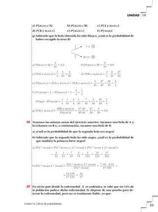UNIDAD 14

a) P [ BLANCA /A]

b) P [ BLANCA /B]

c) P [ A y BLANCA ]

d) P [ B y BLANCA ]

e) P [ BLANCA ]

f ) P [ NEGRA]

g) Sabiendo que la bola obtenida ha sido blanca, ¿cuál es la probabilidad de
haber escogido la urna B?
1
—
4

3
—
4

a) P [BLANCA/A] =

=

no cc B

3
= 0,3
10

c) P [ A y

c, c A

BLANCA ]

b) P [ BLANCA /B] =
d) P [ B y

1 3
3
·
=
4 10 40

e) P [ BLANCA ] = P [ A y

BLANCA ]

+ P[B y

f) P [ NEGRA] = 1 – P [ BLANCA ] = 1 –
O bien: P [ NEGRA] =
g) P [ B y

BLANCA ]

=

9
= 0,9
10

BLANCA ]

=

BLANCA ]

3
27
30 3
+
=
=
40 40
40 4

=

3 9
27
·
=
4 10 40

3 1
=
4 4

1 7
3 1
7
3
10 1
·
+ ·
=
+
=
=
4 10 4 10
40 40 40 4

P [B y BLANCA]
27/40
27
9
=
=
=
= 0,9
P [BLANCA]
30/40
30
10

38 Tenemos las mismas urnas del ejercicio anterior. Sacamos una bola de A y
la echamos en B y, a continuación, sacamos una bola de B.
a) ¿Cuál es la probabilidad de que la segunda bola sea negra?
b) Sabiendo que la segunda bola ha sido negra, ¿cuál es la probabilidad de
que también la primera fuese negra?
a) P [2.a

NEGRA]

= P [1.a
=

b) P [1.a

BLANCA

y 2.a

NEGRA]

+ P [1.a

NEGRA

y 2.a

NEGRA]

=

3
1
7
2
3
14
17
·
+
·
=
+
=
10
11
10
11
110
110
110

NEGRA/2.a NEGRA]

=
=

P [1.a

NEGRA y 2.a NEGRA]
P [2.a NEGRA]

=

7/10 · 2/11
=
17/110

14/110
14
=
17/110
17

39 En cierto país donde la enfermedad X es endémica, se sabe que un 12% de
la población padece dicha enfermedad. Se dispone de una prueba para detectar la enfermedad, pero no es totalmente fiable, ya que:

Unidad 14. Cálculo de probabilidades

23

 