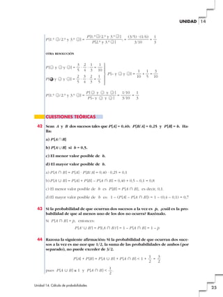 UNIDAD 14

P [1.a

/2.a y 3.a

P [1.a /2.a y 3.a
P [2.a y 3.a ]

]=

]

;=

(3/5) · (1/6) 1
=
3/10
3

OTRA RESOLUCIÓN

P[
P[

P [1.a

y
y

y
y

3 2 1
1 °
· · =
5 4 3 10 §
§
P [– y
2 3 2 1 ¢
§
]= · · =
5 4 3 5 §
£
]=

/2.a y 3.a

]=

P[
y
P [– y

y
y

]
]

y

=

]=

1
1
3
+ =
10 5 10

1/10
1
=
3/10
3

CUESTIONES TEÓRICAS
42 Sean A y B dos sucesos tales que P [A] = 0,40; P [B/A] = 0,25 y P [B] = b. Halla:
a) P [A ʝB]
b) P [A ʜB] si b = 0,5.
c) El menor valor posible de b.
d) El mayor valor posible de b.
a) P [A » B ] = P [A] · P [B/A] = 0,40 · 0,25 = 0,1
b) P [A « B ] = P [A] + P [B ] – P [A » B ] = 0,40 + 0,5 – 0,1 = 0,8
c) El menor valor posible de b es P [B ] = P [A » B ], es decir, 0,1.
d) El mayor valor posible de b es: 1 – (P [A] – P [A » B ]) = 1 – (0,4 – 0,1) = 0,7
43 Si la probabilidad de que ocurran dos sucesos a la vez es p, ¿cuál es la probabilidad de que al menos uno de los dos no ocurra? Razónalo.
Si P [A » B ] = p, entonces:
P [A' « B' ] = P [(A » B )' ] = 1 – P [A » B ] = 1 – p
44 Razona la siguiente afirmación: Si la probabilidad de que ocurran dos sucesos a la vez es me-nor que 1/2, la suma de las probabilidades de ambos (por
separado), no puede exceder de 3/2.
P [A] + P [B ] = P [A « B ] + P [A » B ] < 1 +
pues P [A « B ] ≤ 1 y P [A » B ] <

Unidad 14. Cálculo de probabilidades

1
3
=
2
2

1
.
2

25

 