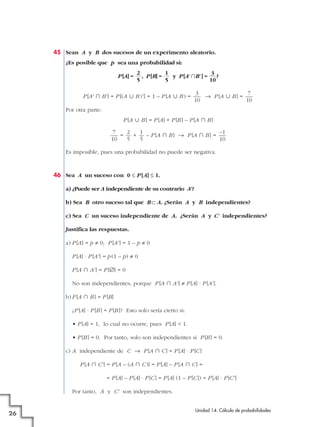 45 Sean A y B dos sucesos de un experimento aleatorio.
¿Es posible que p sea una probabilidad si:
P [A] =

2
1
3
, P [B] =
y P [A' ʝB'] =
?
5
5
10

P [A' » B' ] = P [(A « B )' ] = 1 – P [A « B ) =

3
7
8 P [A « B ] =
10
10

Por otra parte:
P [A « B ] = P [A] + P [B ] – P [A » B ]
7
2
1
–1
=
+
– P [A » B ] 8 P [A » B ] =
10
5
5
10
Es imposible, pues una probabilidad no puede ser negativa.

46 Sea A un suceso con 0 Ì P [A] Ì 1.
a) ¿Puede ser A independiente de su contrario A'?
b) Sea B otro suceso tal que B å A. ¿Serán A y B independientes?
c) Sea C un suceso independiente de A. ¿Serán A y C' independientes?
Justifica las respuestas.
a) P [A] = p ? 0; P [A' ] = 1 – p ? 0
P [A] · P [A' ] = p (1 – p) ? 0
P [A » A' ] = P [Ö] = 0
No son independientes, porque P [A » A' ] ? P [A] · P [A' ].
b) P [A » B ] = P [B]
¿P [A] · P [B ] = P [B ]? Esto solo sería cierto si:
• P [A] = 1, lo cual no ocurre, pues P [A] < 1.
• P [B ] = 0. Por tanto, solo son independientes si P [B ] = 0.
c) A independiente de C 8 P [A » C ] = P [A] · P [C ]
P [A » C' ] = P [A – (A » C )] = P [A] – P [A » C ] =
= P [A] – P [A] · P [C ] = P [A] (1 – P [C ]) = P [A] · P [C' ]
Por tanto, A y C' son independientes.

26

Unidad 14. Cálculo de probabilidades

 