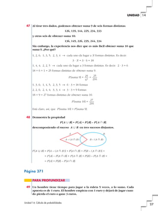 UNIDAD 14

47 Al tirar tres dados, podemos obtener suma 9 de seis formas distintas:
126, 135, 144, 225, 234, 333
y otras seis de obtener suma 10:
136, 145, 226, 235, 244, 334
Sin embargo, la experiencia nos dice que es más fácil obtener suma 10 que
suma 9. ¿Por qué?
1, 2, 6; 1, 3, 5; 2, 3, 4 8 cada uno da lugar a 3! formas distintas. Es decir:
3 · 3! = 3 · 6 = 18
1, 4, 4; 2, 2, 5 8 cada uno da lugar a 3 formas distintas. Es decir: 2 · 3 = 6
18 + 6 + 1 = 25 formas distintas de obtener suma 9.
25
P [suma 9] = 25 =
3
216
6
1, 3, 6; 1, 4, 5; 2, 3, 5 8 6 · 3 = 18 formas
2, 2, 6; 2, 4, 4; 3, 3, 4 8 3 · 3 = 9 formas
18 + 9 = 27 formas distintas de obtener suma 10.
P [suma 10] =

27
216

Está claro, así, que P [suma 10] > P [suma 9].
48 Demuestra la propiedad
P [ A « B] = P [ A] + P [ B] – P [ A » B]
descomponiendo el suceso A « B en tres sucesos disjuntos.
A
A – (A » B)

B
B – (A » B)

P [A « B] = P [A – (A » B )] + P [A » B] + P [B – (A » B )] =
= P [A] – P [A » B] + P [A » B] + P [B ] – P [A » B] =
= P [A] + P [B] – P [A » B]

Página 371
PARA PROFUNDIZAR
49 Un hombre tiene tiempo para jugar a la ruleta 5 veces, a lo sumo. Cada
apuesta es de 1 euro. El hombre empieza con 1 euro y dejará de jugar cuando pierda el euro o gane 3 euros.
Unidad 14. Cálculo de probabilidades

27

 