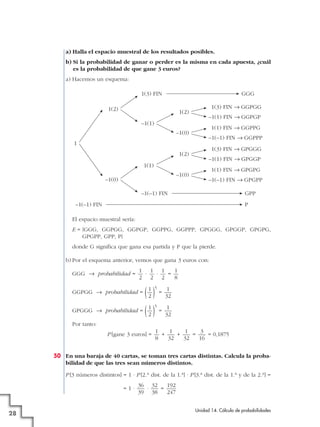 a) Halla el espacio muestral de los resultados posibles.
b) Si la probabilidad de ganar o perder es la misma en cada apuesta, ¿cuál
es la probabilidad de que gane 3 euros?
a) Hacemos un esquema:
1(3) FIN

GGG

1(2)

1(2)

1(3) FIN → GGPGG
–1(1) FIN → GGPGP

–1(1)
–1(0)
1
1(2)

1(1) FIN → GGPPG
–1(–1) FIN → GGPPP
1(3) FIN → GPGGG
–1(1) FIN → GPGGP

1(1)
–1(0)

–1(0)

1(1) FIN → GPGPG
–1(–1) FIN → GPGPP

–1(–1) FIN

GPP

–1(–1) FIN

P

El espacio muestral sería:
E = {GGG, GGPGG, GGPGP, GGPPG, GGPPP, GPGGG, GPGGP, GPGPG,
GPGPP, GPP, P}
donde G significa que gana esa partida y P que la pierde.
b) Por el esquema anterior, vemos que gana 3 euros con:
GGG 8 probabilidad =

1 1 1
1
·
·
=
2 2 2
8

1
( 1 ) = 32
2
1
1
GPGGG 8 probabilidad = ( ) =
2
32

GGPGG 8 probabilidad =

5

5

Por tanto:
P [gane 3 euros] =

1
1
1
3
+
+
=
= 0,1875
8
32
32
16

50 En una baraja de 40 cartas, se toman tres cartas distintas. Calcula la probabilidad de que las tres sean números distintos.
P [3 números distintos] = 1 · P [2.a dist. de la 1.a] · P [3.a dist. de la 1.a y de la 2.a] =
=1·

28

36 32
192
·
=
39 38
247
Unidad 14. Cálculo de probabilidades

 