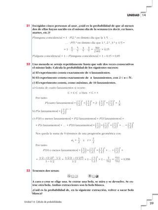 UNIDAD 14

51 Escogidas cinco personas al azar, ¿cuál es la probabilidad de que al menos
dos de ellas hayan nacido en el mismo día de la semana (es decir, en lunes,
martes, etc.)?
P [ninguna coincidencia] = 1 · P [2.a en distinto día que la 1.a] · …
… · P [5.a en distinto día que 1.a, 2.a, 3.a y 4.a] =
=1·

6 5 4 3
360
·
·
·
=
= 0,15
7 7 7 7
2 401

P [alguna coincidencia] = 1 – P [ninguna coincidencia] = 1 – 0,15 = 0,85
52 Una moneda se arroja repetidamente hasta que sale dos veces consecutivas
el mismo lado. Calcula la probabilidad de los siguientes sucesos:
a) El experimento consta exactamente de 4 lanzamientos.
b) El experimento consta exactamente de n lanzamientos, con 2 Ì n é N.
c) El experimento consta, como máximo, de 10 lanzamientos.
a) Consta de cuatro lanzamientos si ocurre:
C + C C o bien + C + +
Por tanto:
P [cuatro lanzamientos] =
b) P [n lanzamientos] =

(1) +(1) =2·(1) =(1) = 1
2
2
2
2
8
4

4

4

3

(1)
2

n–1

c) P [10 o menos lanzamientos] = P [2 lanzamientos] + P [3 lanzamientos] +
+ P [4 lanzamientos] + … + P [10 lanzamientos] =

(1)+(1) +(1) +…+(1)
2
2
2
2
2

3

9

Nos queda la suma de 9 términos de una progresión geométrica con:
a1 =

1
2

y r=

1
2

Por tanto:

(1)+(1) +(1) +…+(1) =
2
2
2
2
1
1
511
= 1/2 – (1/2) · 1/2 = 1/2 [1 – (1/2) ] = 1 – ( ) = 1 –
=
= 0,998
2
512
512
1 – 1/2
1/2
2

P [10 o menos lanzamientos] =
9

3

9

9

9

53 Tenemos dos urnas:
A

B

A cara o cruz se elige una. Se extrae una bola, se mira y se devuelve. Se extrae otra bola. Ambas extracciones son la bola blanca.
¿Cuál es la probabilidad de, en la siguiente extracción, volver a sacar bola
blanca?
Unidad 14. Cálculo de probabilidades

29

 