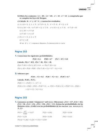 UNIDAD 14

b) Obtén los conjuntos (A « B)', (A » B)', A' « B', A' » B', y comprueba que
se cumplen las leyes de Morgan.
c) Calcula B « C y B » C, y razona los resultados.
a) A « B = {1, 2, 3, 4, 5}, A » B = {1, 3}, A' = {5, 6}, B' = {2, 4, 6}
b) (A « B)' = {6}, (A » B)' = {2, 4, 5, 6}, A' « B' = {2, 4, 5, 6}, A' » B' = {6}
(A « B)' = A' » B'
(A » B)' = A' « B'
c) B « C = {1, 2, 3, 4, 5}
B»C=Ö
Al ser B y C conjuntos disjuntos, la intersección es vacía.

Página 353
1. Conocemos las siguientes probabilidades:
P [A] = 0,4

P [B] = 0,7

P [A' « B' ] = 0,8

Calcula P [(A » B)'], P [A » B], P [A « B].
P [(A » B)'] = P [A' « B' ] = 0,8 8 P [A » B] = 0,2
P [A « B] = P [A] + P [B ] – P [A » B] = 0,4 + 0,7 – 0,2 = 0,9
2. Sabemos que:
P [ M « N ] = 0,6

P [ M » N ] = 0,1

P [ M' ] = 0,7

Calcula P [ M ], P [ N ].
P [M ] = 1 – P [M' ] = 1 – 0,7 = 3
P [M « N ] = P [M ] + P [N ] – P [M » N ] 8 P [N ] = P [ M « N ] + P [M » N ] – P [M ] =
= 0,6 + 0,1 – 0,3 = 0,4

Página 355
1. Lanzamos un dado “chapucero” mil veces. Obtenemos f (1) = 117, f (2) = 302,
f (3) = 38, f (4) = 234, f (5) = 196, f (6) = 113. Estima las probabilidades de las
distintas caras. ¿Cuáles son las probabilidades de los sucesos PAR, MENOR QUE 6,
{1, 2} ?
P [1] =

117
= 0,117
1 000

P [4] = 0,234

P [2] = 0,302

P [3] = 0,038

P [5] = 0,196

P [6] = 0,113

P [PAR] = 0,302 + 0,234 + 0,113 = 0,649
Unidad 14. Cálculo de probabilidades

3

 