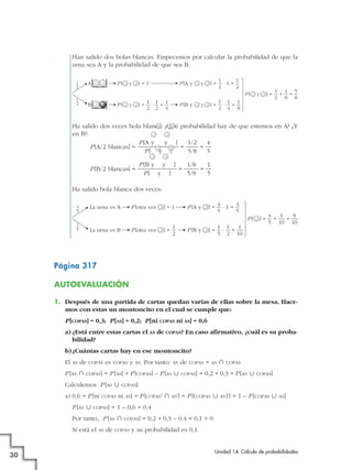 Han salido dos bolas blancas. Empecemos por calcular la probabilidad de que la
urna sea A y la probabilidad de que sea B:
A

1
—
2

P[

y

]=1

P [A y

1
1
]=—·1=—
2
2

y

P[
1
—
2

B

P[

1 1 1
]=—·—=—
2 2 4

y

P [B y

1 1 1
]=—·—=—
2 4 8

y

y

1 1 5
]=—+—=—
2 8 8

Ha salido dos veces bola blanca. ¿Qué probabilidad hay de que estemos en A? ¿Y
en B?:
P [A y
y ]
1/2
4
P [A/2 blancas] =
=
=
P[ y ]
5/8
5
P [B/2 blancas] =

P [B y y ]
1/8
1
=
=
P[ y ]
5/8
5

Ha salido bola blanca dos veces:
La urna es A

4
—
5

P [otra vez

]=1

4
4
]=—·1=—
5
5

P [A y

P[
1
—
5

P [otra vez

La urna es B

1
]=—
2

1 1
1
]=—·—=—
5 2 10

P [B y

4
1
9
]=—+—=—
5 10 10

Página 317
AUTOEVALUACIÓN
1. Después de una partida de cartas quedan varias de ellas sobre la mesa. Hacemos con estas un montoncito en el cual se cumple que:
P [COPAS] = 0,3; P [AS] = 0,2; P [ni COPAS ni AS] = 0,6
a) ¿Está entre estas cartas el AS de COPAS? En caso afirmativo, ¿cuál es su probabilidad?
b) ¿Cuántas cartas hay en ese montoncito?
El

AS

de

P [AS »

COPAS

COPAS]

es

COPAS

P [AS «

COPAS

COPAS]

30

AS

Por tanto:

AS

de

COPAS

COPAS]

=

AS

»

COPAS

= 0,2 + 0,3 + P [AS «

COPAS]

COPAS]:

ni

AS]

= P [COPAS' »

AS']

= P [(COPAS «

AS)']

= 1 – P [COPAS «

AS]

= 1 – 0,6 = 0,4

Por tanto, P [AS »
Sí está el

AS.

= P [AS] + P [COPAS] – P [AS «

Calculemos P [AS «
a) 0,6 = P [ni

y

de

COPAS]

COPAS

= 0,2 + 0,3 – 0,4 = 0,1 > 0

y su probabilidad es 0,1.
Unidad 14. Cálculo de probabilidades

 