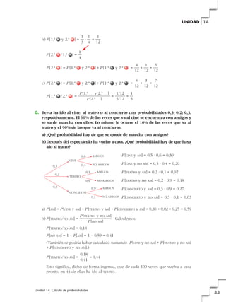 UNIDAD 14

b) P [1.ª

y 2.ª

1 1
1
· =
3 4 12

]=

/1.ª

P [2.ª

] = P [1.ª

y 2.ª

] + P [1.ª

y 2.ª

]=

4
1
5
+
=
12 12 12

c) P [2.ª

] = P [1.ª

y 2.ª

] + P [1.ª

y 2.ª

]=

4
3
7
+
=
12 12 12

P [1.ª

/2.ª

]=

1
4

P [2.ª

]=

P [1.a
y 2.a
P [2.a ]

]

=

1/12
1
=
5/12
5

6. Berta ha ido al cine, al teatro o al concierto con probabilidades 0,5; 0,2; 0,3,
respectivamente. El 60% de las veces que va al cine se encuentra con amigos y
se va de marcha con ellos. Lo mismo le ocurre el 10% de las veces que va al
teatro y el 90% de las que va al concierto.
a) ¿Qué probabilidad hay de que se quede de marcha con amigos?
b) Después del espectáculo ha vuelto a casa. ¿Qué probabilidad hay de que haya
ido al teatro?
0,6

AMIGOS

P [CINE y

0,4

NO AMIGOS

P [CINE y no

CINE

0,5

AM]

= 0,5 · 0,6 = 0,30
AM]

0,1

AMIGOS

P [TEATRO y

0,9

NO AMIGOS

P [TEATRO y no

AM]

= 0,2 · 0,9 = 0,18

0,9

AMIGOS

P [CONCIERTO y

AM]

= 0,3 · 0,9 = 0,27

0,1

0,2

AM]

= 0,5 · 0,4 = 0,20
= 0,2 · 0,1 = 0,02

NO AMIGOS

P [CONCIERTO y no

TEATRO

0,3
CONCIERTO

AM]

= 0,3 · 0,1 = 0,03

a) P [AM] = P [CINE y AM] + P [TEATRO y AM] + P [CONCIERTO y AM] = 0,30 + 0,02 + 0,27 = 0,59
P [TEATRO y no
P [no AM]

b) P [TEATRO/no

AM]

=

P [TEATRO/no

AM]

AM]

= 0,18

P [no

AM]

. Calculemos:

= 1 – P [AM] = 1 – 0,59 = 0,41

(También se podría haber calculado sumando P [CINE y no AM] + P [TEATRO y no AM]
+ P [CONCIERTO y no AM].)
P [TEATRO/no

AM]

=

0,18
≈ 0,44
0,41

Esto significa, dicho de forma ingenua, que de cada 100 veces que vuelva a casa
pronto, en 44 de ellas ha ido al TEATRO.

Unidad 14. Cálculo de probabilidades

33

 