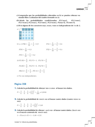 UNIDAD 14

c) Comprueba que las probabilidades obtenidas en b) se pueden obtener sumando filas o columnas del cuadro formado en a).
d) Calcula las probabilidades condicionadas: P [ 1/ROJO ],
P [ 1/VERDE ],
P [ 1/NEGRO ], P [ 2/ROJO ], P [2/VERDE ], P [2/NEGRO ], P [ ROJO/1], P [ VERDE/1].
e) Di si alguno de los caracteres ROJO, NEGRO, VERDE es independiente de 1 o de 2.
a)

V

R

N

TOT

1

2

2

2

6

2

0

3

1

4

TOT

2

5

3

10

b) y c) P [R] =

5
1
=
= 0,5
10
2

3
= 0,3
10

P [V] =

6
3
=
= 0,6
10
5

P [2] =

P [N] =

P [1] =

4
2
=
= 0,4
10
5

2
1
=
= 0,2
10
5

d) P [1/R] =

2
2
; P [1/V] = 1; P [1/N] =
5
3

P [2/R] =

3
1
; P [2/V] = 0; P [2/N] =
5
3

P [R/1] =

2
1
2
1
= ; P [V/1] =
=
6
3
6
3

e) No son independientes.

Página 358
1. Calcula la probabilidad de obtener TRES CUATROS al lanzar tres dados.
P=

1
( ) = 216 ≈ 0,0046

1 1 1
1
·
·
=
6 6 6
6

3

2. Calcula la probabilidad de
SEIS).
P=

NINGÚN SEIS

al lanzar cuatro dados (cuatro veces

NO

( ) = 0,48

5 5 5 5
5
·
·
·
=
6 6 6 6
6

4

3. Calcula la probabilidad de obtener ALGÚN SEIS al lanzar cuatro dados. (ALGÚN SEIS
es el suceso contrario de NINGÚN SEIS).
1 – P [NINGÚN 6] = 1 – 0,48 = 0,52

Unidad 14. Cálculo de probabilidades

5

 
